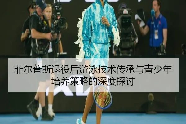 菲尔普斯退役后游泳技术传承与青少年培养策略的深度探讨