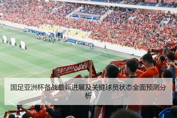 国足亚洲杯备战最新进展及关键球员状态全面预测分析